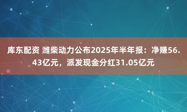 库东配资 潍柴动力公布2025年半年报：净赚56.43亿元，派发现金分红31.05亿元