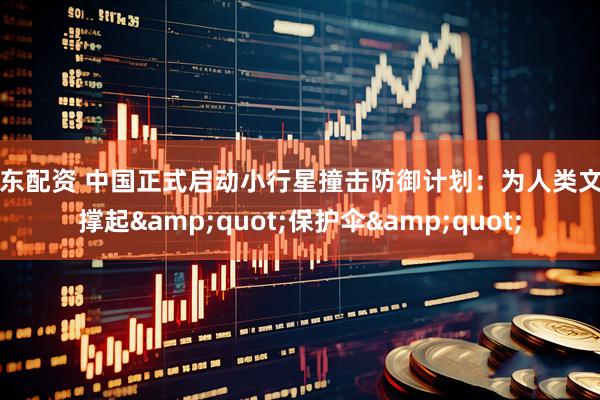 库东配资 中国正式启动小行星撞击防御计划：为人类文明撑起"保护伞"