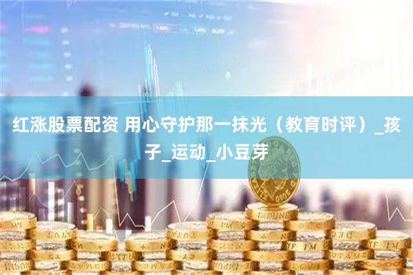 红涨股票配资 用心守护那一抹光（教育时评）_孩子_运动_小豆芽