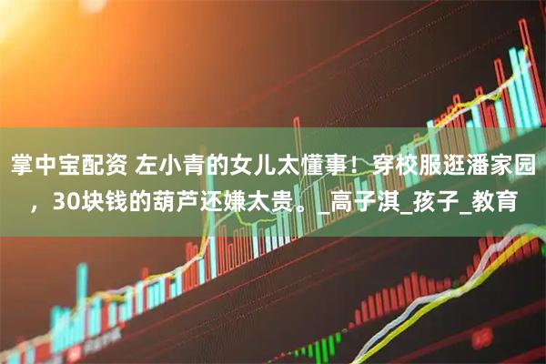 掌中宝配资 左小青的女儿太懂事！穿校服逛潘家园，30块钱的葫芦还嫌太贵。_高子淇_孩子_教育