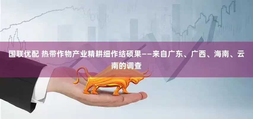 国联优配 热带作物产业精耕细作结硕果——来自广东、广西、海南、云南的调查