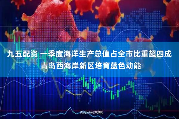 九五配资 一季度海洋生产总值占全市比重超四成 青岛西海岸新区培育蓝色动能
