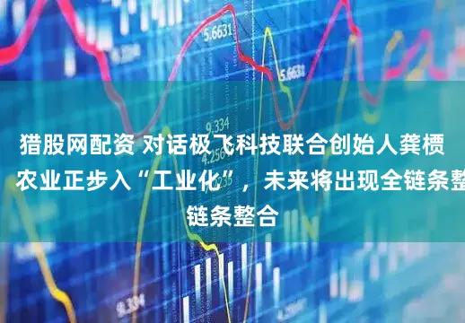 猎股网配资 对话极飞科技联合创始人龚槚钦：农业正步入“工业化”，未来将出现全链条整合