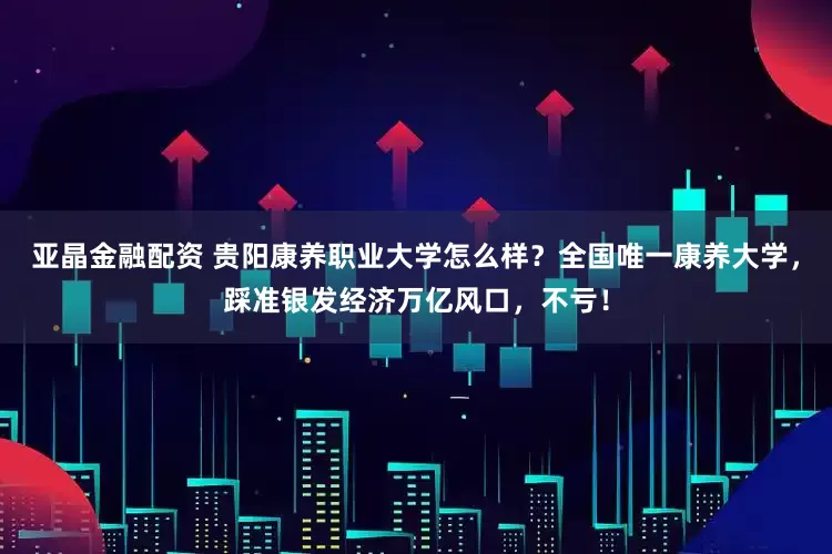 亚晶金融配资 贵阳康养职业大学怎么样？全国唯一康养大学，踩准银发经济万亿风口，不亏！