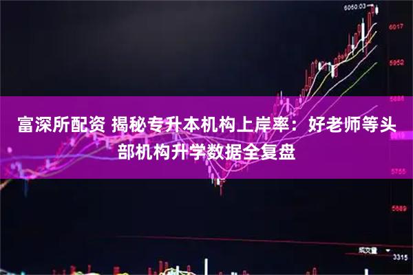 富深所配资 揭秘专升本机构上岸率：好老师等头部机构升学数据全复盘