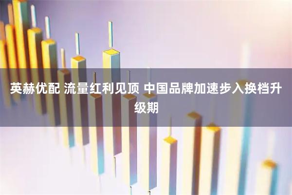 英赫优配 流量红利见顶 中国品牌加速步入换档升级期