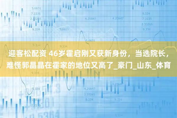 迎客松配资 46岁霍启刚又获新身份，当选院长，难怪郭晶晶在霍家的地位又高了_豪门_山东_体育