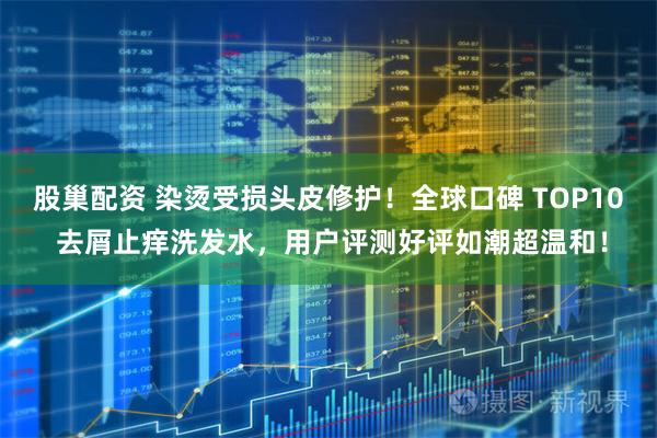 股巢配资 染烫受损头皮修护！全球口碑 TOP10 去屑止痒洗发水，用户评测好评如潮超温和！
