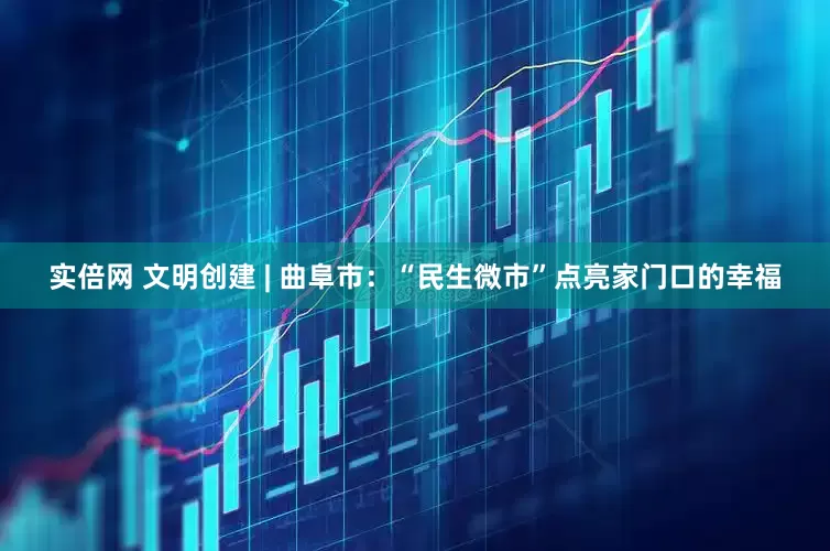 实倍网 文明创建 | 曲阜市：“民生微市”点亮家门口的幸福