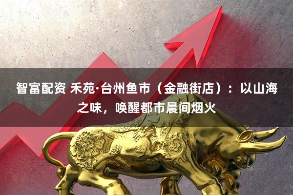 智富配资 禾苑·台州鱼市（金融街店）：以山海之味，唤醒都市晨间烟火